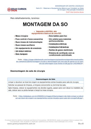 39 de 61
ENFERMAGEM EM CENTRO CIRÚRGICO
Parte IV – Materiais e Equipamentos Básicos que Compõem as Salas
de Cirurgia e Recuperação Anestésica
Prof.ª Ana Carolina Ayres
www.grancursosonline.com.br
Mais detalhadamente, teremos:
Fonte: <https://image.slidesharecdn.com/montagemcirgulaoedesmontagemdeumasolucasfon-
tes-160429161528/95/montagem-circulao-e-desmontagem-de-uma-sala-de-operao-so-no-cami-
nho-da-enfermagem-lucas-fontes-6-638.jpg?cb=1461946639>.
Desmontagem da sala de cirurgia
Desmontagem da Sala
Limpar e devolver ao local de origem os equipamentos extras levados para sala de cirurgia;
Solicitar ao pessoal de limpeza, a limpeza concorrente ou terminal da sala;
Após limpeza, colocar os equipamentos nos devidos lugares, passar pano com álcool no mobiliário da
sala, colocar saco no porta-hamper e lençol na mesa cirúrgica.
Fonte: <http://slideplayer.com.br/2958305/11/images/3/Desmontagem+da+Sala+Limpar+e+devol-
ver+ao+local+de+origem+os+equipamentos+extras+levados+para+sala+de+cirurgia%3B.jpg>.
O conteúdo deste livro eletrônico é licenciado para Nome do Concurseiro(a) - 000.000.000-00, vedada, por quaisquer meios e a qualquer título,
a sua reprodução, cópia, divulgação ou distribuição, sujeitando-se aos infratores à responsabilização civil e criminal.
 