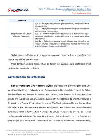 4 de 61
ENFERMAGEM EM CENTRO CIRÚRGICO
Parte IV – Materiais e Equipamentos Básicos que Compõem as Salas
de Cirurgia e Recuperação Anestésica
Prof.ª Ana Carolina Ayres
www.grancursosonline.com.br
Conteúdo Aulas
Enfermagem em Centro
Cirúrgico (04 aulas)
Aula I – Atuação nos períodos pré-operatório, transoperatório e
pós-operatório.
Aula II - Atuação durante os procedimentos cirúrgico-anestésicos
e recuperação da anestesia.
Aula III – Central de Material e Esterilização e manuseio de equi-
pamentos: autoclaves; seladora térmica; e lavadora automática
ultrassônica.
Aula IV – Materiais e equipamentos básicos que compõem as
salas de cirurgia e recuperação anestésica. Rotinas de limpeza da
sala de cirurgia. Uso de material estéril.
Todas essas matérias serão abordadas no nosso curso de forma completa com
teoria e questões comentadas.
Você também poderá lançar mão do fórum de dúvidas para esclarecimentos
pertinentes ao nosso conteúdo.
Apresentação da Professora
Sou a professora Ana Carolina Ayres, graduada em Enfermagem pela Uni-
versidade Católica do Salvador e em Pedagogia pela Universidade Federal da Bahia.
Fiz Residência em Terapia Intensiva pela Universidade Federal da Bahia. Pós-Gra-
duada em Auditoria dos Serviços de Saúde e em Metodologia do Ensino, Pesquisa e
Extensão em Educação. Atualmente, curso Pós-Graduação em Micropolítica e Ges-
tão do SUS pela Universidade Federal Fluminense. Fui concursada do Governo do
Estado da Bahia e da Prefeitura Municipal de Salvador. Aprovada em dois concursos
da Empresa Brasileira de Serviços Hospitalares. Estou atuando como professora em
preparação para concursos. Tenho mais de 10 anos de experiência em concursos,
O conteúdo deste livro eletrônico é licenciado para Nome do Concurseiro(a) - 000.000.000-00, vedada, por quaisquer meios e a qualquer título,
a sua reprodução, cópia, divulgação ou distribuição, sujeitando-se aos infratores à responsabilização civil e criminal.
 