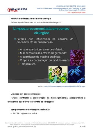 41 de 61
ENFERMAGEM EM CENTRO CIRÚRGICO
Parte IV – Materiais e Equipamentos Básicos que Compõem as Salas
de Cirurgia e Recuperação Anestésica
Prof.ª Ana Carolina Ayres
www.grancursosonline.com.br
Rotinas de limpeza da sala de cirurgia
Fatores que influenciam no procedimento de limpeza:
Fonte: <http://s3.amazonaws.com/magoo/ABAAABOn0AI-2.jpg>.
Limpeza em centro cirúrgico
Função: controlar a proliferação de microrganismos, assegurando a
existência das barreiras contra as infecções.
Equipamentos de Proteção Individual
• ANTES: higiene das mãos.
O conteúdo deste livro eletrônico é licenciado para Nome do Concurseiro(a) - 000.000.000-00, vedada, por quaisquer meios e a qualquer título,
a sua reprodução, cópia, divulgação ou distribuição, sujeitando-se aos infratores à responsabilização civil e criminal.
 