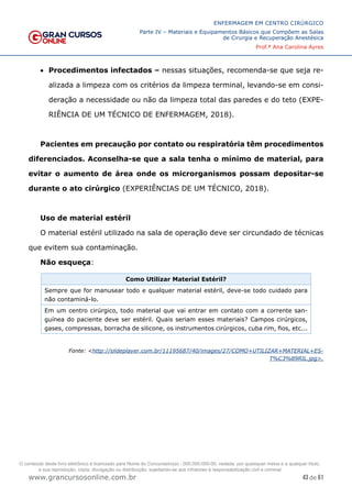 43 de 61
ENFERMAGEM EM CENTRO CIRÚRGICO
Parte IV – Materiais e Equipamentos Básicos que Compõem as Salas
de Cirurgia e Recuperação Anestésica
Prof.ª Ana Carolina Ayres
www.grancursosonline.com.br
• Procedimentos infectados – nessas situações, recomenda-se que seja re-
alizada a limpeza com os critérios da limpeza terminal, levando-se em consi-
deração a necessidade ou não da limpeza total das paredes e do teto (EXPE-
RIÊNCIA DE UM TÉCNICO DE ENFERMAGEM, 2018).
Pacientes em precaução por contato ou respiratória têm procedimentos
diferenciados. Aconselha-se que a sala tenha o mínimo de material, para
evitar o aumento de área onde os microrganismos possam depositar-se
durante o ato cirúrgico (EXPERIÊNCIAS DE UM TÉCNICO, 2018).
Uso de material estéril
O material estéril utilizado na sala de operação deve ser circundado de técnicas
que evitem sua contaminação.
Não esqueça:
Como Utilizar Material Estéril?
Sempre que for manusear todo e qualquer material estéril, deve-se todo cuidado para
não contaminá-lo.
Em um centro cirúrgico, todo material que vai entrar em contato com a corrente san-
guínea do paciente deve ser estéril. Quais seriam esses materiais? Campos cirúrgicos,
gases, compressas, borracha de silicone, os instrumentos cirúrgicos, cuba rim, fios, etc...
Fonte: <http://slideplayer.com.br/11195687/40/images/27/COMO+UTILIZAR+MATERIAL+ES-
T%C3%89RIL.jpg>.
O conteúdo deste livro eletrônico é licenciado para Nome do Concurseiro(a) - 000.000.000-00, vedada, por quaisquer meios e a qualquer título,
a sua reprodução, cópia, divulgação ou distribuição, sujeitando-se aos infratores à responsabilização civil e criminal.
 