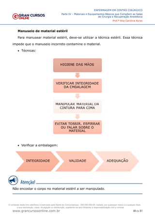 44 de 61
ENFERMAGEM EM CENTRO CIRÚRGICO
Parte IV – Materiais e Equipamentos Básicos que Compõem as Salas
de Cirurgia e Recuperação Anestésica
Prof.ª Ana Carolina Ayres
www.grancursosonline.com.br
Manuseio de material estéril
Para manusear material estéril, deve-se utilizar a técnica estéril. Essa técnica
impede que o manuseio incorreto contamine o material.
• Técnicas:
• Verificar a embalagem:
Não encostar o corpo no material estéril a ser manipulado.
O conteúdo deste livro eletrônico é licenciado para Nome do Concurseiro(a) - 000.000.000-00, vedada, por quaisquer meios e a qualquer título,
a sua reprodução, cópia, divulgação ou distribuição, sujeitando-se aos infratores à responsabilização civil e criminal.
 