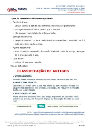 45 de 61
ENFERMAGEM EM CENTRO CIRÚRGICO
Parte IV – Materiais e Equipamentos Básicos que Compõem as Salas
de Cirurgia e Recuperação Anestésica
Prof.ª Ana Carolina Ayres
www.grancursosonline.com.br
Tipos de materiais a serem manipulados
• Pacote cirúrgico:
− utilizar técnica e abri-lo pela extremidade oposta ao profissional;
− proteger o material com o campo que o envolve;
− não guardar material aberto anteriormente.
• Seringa descartável:
− rasgar o invólucro no local onde se encontra o êmbolo, mantendo estéril
toda parte interna da seringa.
• Agulha descartável:
− abrir o invólucro no sentido do canhão. Fixá-la à ponta da seringa, manten-
do-a protegida até o uso.
• Luva estéril:
− utilizar técnica para calcá-la.
Veja as definições:
Fonte: <https://image.slidesharecdn.com/aula1-esterilizacaopreparatorioaprova-
-140905154703-phpapp01/95/aula-1-esterilizao-preparatorio-aprova-2-638.jpg?cb=1409932161>.
O conteúdo deste livro eletrônico é licenciado para Nome do Concurseiro(a) - 000.000.000-00, vedada, por quaisquer meios e a qualquer título,
a sua reprodução, cópia, divulgação ou distribuição, sujeitando-se aos infratores à responsabilização civil e criminal.
 