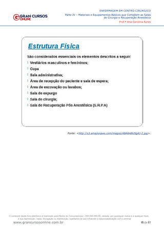 46 de 61
ENFERMAGEM EM CENTRO CIRÚRGICO
Parte IV – Materiais e Equipamentos Básicos que Compõem as Salas
de Cirurgia e Recuperação Anestésica
Prof.ª Ana Carolina Ayres
www.grancursosonline.com.br
Fonte: <http://s3.amazonaws.com/magoo/ABAAABUSgAJ-2.jpg>.
O conteúdo deste livro eletrônico é licenciado para Nome do Concurseiro(a) - 000.000.000-00, vedada, por quaisquer meios e a qualquer título,
a sua reprodução, cópia, divulgação ou distribuição, sujeitando-se aos infratores à responsabilização civil e criminal.
 
