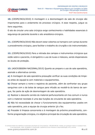 49 de 61
ENFERMAGEM EM CENTRO CIRÚRGICO
Parte IV – Materiais e Equipamentos Básicos que Compõem as Salas
de Cirurgia e Recuperação Anestésica
Prof.ª Ana Carolina Ayres
www.grancursosonline.com.br
10. (CESPE/INCA/2010) A montagem e a desmontagem da sala de cirurgia são
importantes para o andamento do processo cirúrgico. A esse respeito, julgue os
itens seguintes.
O ato de circular uma sala cirúrgica exige conhecimento e habilidades essenciais à
segurança do paciente durante o ato anestésico-cirúrgico.
11. (CESPE/INCA/2010) Não devem estar cobertos os hampers com campo durante
o procedimento cirúrgico, para facilitar o trabalho do cirurgião e do instrumentador.
12. (CESPE/INCA/2010) Para a retirada dos campos e instrumentos cirúrgicos que
estão sobre o paciente, é obrigatório o uso de luvas e máscara, sendo dispensáveis
os óculos de proteção.
13. (AOCP/EBSERH NACIONAL/2015) Quanto ao preparo e uso de sala operatória,
assinale a alternativa correta.
a) A montagem de sala operatória pressupõe verificar as suas condições de limpe-
za antes de equipá-la com materiais e equipamentos.
b) Checar sempre o nome e registros do paciente, além de confrontar seu grupo
sanguíneo com o da bolsa de sangue para infusão ao recebê-la do banco de san-
gue, faz parte da ação de desmontagem de sala operatória.
c) Realizar o descarte correto do material perfurocortante em lixo comum e nunca
com o material reciclado é uma das funções do circulante de sala operatória.
d) Não há necessidade de checar o funcionamento dos equipamentos usados em
sala operatória, pois a equipe da cirurgia anterior já o fez.
e) Proceder à limpeza concorrente e à montagem do próximo procedimento, con-
forme programação cirúrgica, é o objetivo principal da circulação de sala operatória.
O conteúdo deste livro eletrônico é licenciado para Nome do Concurseiro(a) - 000.000.000-00, vedada, por quaisquer meios e a qualquer título,
a sua reprodução, cópia, divulgação ou distribuição, sujeitando-se aos infratores à responsabilização civil e criminal.
 