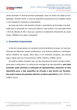 5 de 61
ENFERMAGEM EM CENTRO CIRÚRGICO
Parte IV – Materiais e Equipamentos Básicos que Compõem as Salas
de Cirurgia e Recuperação Anestésica
Prof.ª Ana Carolina Ayres
www.grancursosonline.com.br
sendo aprovada no final da primeira graduação. Atuei no ensino em todas as mo-
dalidades. Também tenho 11 anos de experiência assistencial nas unidades críticas
e na formação de residentes e especialistas.
Ao longo de minha vida docente, percebi a importância da formação e da dedi-
cação para a aprovação em concursos públicos. Faço provas e sou aprovada desde
o final da década de 90 e vejo que, quando nos dedicamos ferozmente ao nosso
intuito, APENAS uma vaga é necessária!
1. Conceitos Importantes
A sala de cirurgia possui um conjunto único de dinâmica de grupo, em que pro-
fissionais de diferentes classes profissionais, com diversos objetivos e formações,
devem trabalhar em equipe. Além disso, é um ambiente complexo, que precisa
seguir regras para seu funcionamento (LIMA; SOUSA e CUNHA, 2013).
Os autores citados sinalizam que um dos processos do centro cirúrgico impor-
tante para o enfermeiro é a melhoria da montagem de sala operatória, pois está
presente neste processo a colocação de equipamentos, materiais na sala
operatória para o tipo específico de cirurgia e que devem ser fiscaliza-
dos antes mesmo do paciente adentrar ao bloco operatório (LIMA; SOUSA e
CUNHA, 2013).
O conteúdo deste livro eletrônico é licenciado para Nome do Concurseiro(a) - 000.000.000-00, vedada, por quaisquer meios e a qualquer título,
a sua reprodução, cópia, divulgação ou distribuição, sujeitando-se aos infratores à responsabilização civil e criminal.
 