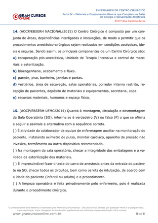 50 de 61
ENFERMAGEM EM CENTRO CIRÚRGICO
Parte IV – Materiais e Equipamentos Básicos que Compõem as Salas
de Cirurgia e Recuperação Anestésica
Prof.ª Ana Carolina Ayres
www.grancursosonline.com.br
14. (AOCP/EBSERH NACIONAL/2015) O Centro Cirúrgico é composto por um con-
junto de áreas, dependências interligadas e instalações, de modo a permitir que os
procedimentos anestésico-cirúrgicos sejam realizados em condições assépticas, ide-
ais e seguras. Sendo assim, os principais componentes de um Centro Cirúrgico são:
a) recuperação pós-anestésica, Unidade de Terapia Intensiva e central de mate-
riais e esterilização.
b) bioengenharia, acabamento e fluxo.
c) parede, piso, banheiro, janelas e portas.
d) vestiários, área de escovação, salas operatórias, corredor interno restrito, re-
cepção de pacientes, depósito de materiais e equipamentos, secretaria, copa.
e) recursos materiais, humanos e espaço físico.
15. (AOCP/EBSERH UFMG/2014) Quanto à montagem, circulação e desmontagem
da Sala Operatória (SO), informe se é verdadeiro (V) ou falso (F) o que se afirma
a seguir e assinale a alternativa com a sequência correta.
( ) É atividade do colaborador da equipe de enfermagem auxiliar na monitoração do
paciente, instalando oxímetro de pulso, monitor cardíaco, aparelho de pressão não
invasiva, termômetro ou outro dispositivo recomendado.
( ) Na montagem da sala operatória, checar a integridade das embalagens e a va-
lidade da esterilização dos materiais.
( ) É imprescindível fazer o teste do carro de anestesia antes da entrada do pacien-
te na SO, checar todos os circuitos, bem como os kits de intubação, de acordo com
a idade do paciente (infantil ou adulto) e o procedimento.
( ) A limpeza operatória é feita privativamente pelo enfermeiro, pois é realizada
durante o procedimento cirúrgico.
O conteúdo deste livro eletrônico é licenciado para Nome do Concurseiro(a) - 000.000.000-00, vedada, por quaisquer meios e a qualquer título,
a sua reprodução, cópia, divulgação ou distribuição, sujeitando-se aos infratores à responsabilização civil e criminal.
 