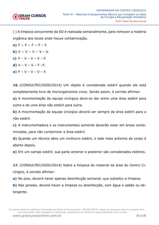 51 de 61
ENFERMAGEM EM CENTRO CIRÚRGICO
Parte IV – Materiais e Equipamentos Básicos que Compõem as Salas
de Cirurgia e Recuperação Anestésica
Prof.ª Ana Carolina Ayres
www.grancursosonline.com.br
( ) A limpeza concorrente da SO é realizada semanalmente, para remover a matéria
orgânica dos locais onde houve contaminação.
a) F − F − F − F – F.
b) V − V − V − V – V.
c) F – V – V – V – F.
d) V – V – V – F –F.
e) F – V – V – V – F.
16. (CONSULTEC/OSID/2014) Um objeto é considerado estéril quando ele está
completamente livre de microrganismos vivos. Sendo assim, é correto afirmar:
a) A movimentação da equipe cirúrgica deve-se dar entre uma área estéril para
outra e de uma área não estéril para outra.
b) A movimentação da equipe cirúrgica deverá ser sempre da área estéril para a
não estéril.
c) A instrumentadora e os instrumentais somente deverão estar em áreas conta-
minadas, para não contaminar a área estéril.
d) Quando um técnico abre um invólucro estéril, o lado mais próximo do corpo é
aberto depois.
e) Em um campo estéril, sua parte anterior e posterior são considerados estéreis.
17. (CONSULTEC/OSID/2014) Sobre a limpeza do material da área do Centro Ci-
rúrgico, é correto afirmar:
a) No piso, deverá haver apenas desinfecção semanal, que substitui a limpeza.
b) Nas janelas, deverá haver a limpeza ou desinfecção, com água e sabão ou de-
tergente.
O conteúdo deste livro eletrônico é licenciado para Nome do Concurseiro(a) - 000.000.000-00, vedada, por quaisquer meios e a qualquer título,
a sua reprodução, cópia, divulgação ou distribuição, sujeitando-se aos infratores à responsabilização civil e criminal.
 