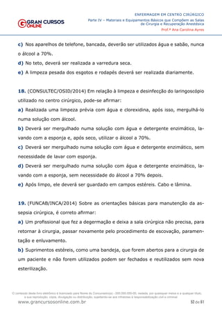 52 de 61
ENFERMAGEM EM CENTRO CIRÚRGICO
Parte IV – Materiais e Equipamentos Básicos que Compõem as Salas
de Cirurgia e Recuperação Anestésica
Prof.ª Ana Carolina Ayres
www.grancursosonline.com.br
c) Nos aparelhos de telefone, bancada, deverão ser utilizados água e sabão, nunca
o álcool a 70%.
d) No teto, deverá ser realizada a varredura seca.
e) A limpeza pesada dos esgotos e rodapés deverá ser realizada diariamente.
18. (CONSULTEC/OSID/2014) Em relação à limpeza e desinfecção do laringoscópio
utilizado no centro cirúrgico, pode-se afirmar:
a) Realizada uma limpeza prévia com água e clorexidina, após isso, mergulhá-lo
numa solução com álcool.
b) Deverá ser mergulhado numa solução com água e detergente enzimático, la-
vando com a esponja e, após seco, utilizar o álcool a 70%.
c) Deverá ser mergulhado numa solução com água e detergente enzimático, sem
necessidade de lavar com esponja.
d) Deverá ser mergulhado numa solução com água e detergente enzimático, la-
vando com a esponja, sem necessidade do álcool a 70% depois.
e) Após limpo, ele deverá ser guardado em campos estéreis. Cabo e lâmina.
19. (FUNCAB/INCA/2014) Sobre as orientações básicas para manutenção da as-
sepsia cirúrgica, é correto afirmar:
a) Um profissional que fez a degermação e deixa a sala cirúrgica não precisa, para
retornar à cirurgia, passar novamente pelo procedimento de escovação, paramen-
tação e enluvamento.
b) Suprimentos estéreis, como uma bandeja, que forem abertos para a cirurgia de
um paciente e não forem utilizados podem ser fechados e reutilizados sem nova
esterilização.
O conteúdo deste livro eletrônico é licenciado para Nome do Concurseiro(a) - 000.000.000-00, vedada, por quaisquer meios e a qualquer título,
a sua reprodução, cópia, divulgação ou distribuição, sujeitando-se aos infratores à responsabilização civil e criminal.
 