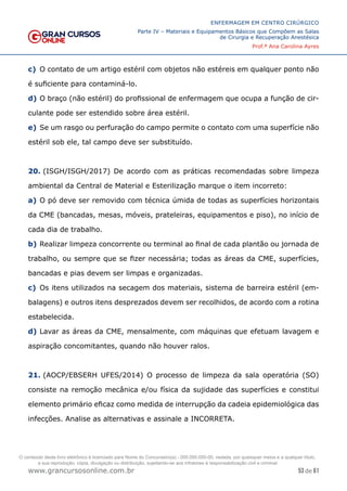 53 de 61
ENFERMAGEM EM CENTRO CIRÚRGICO
Parte IV – Materiais e Equipamentos Básicos que Compõem as Salas
de Cirurgia e Recuperação Anestésica
Prof.ª Ana Carolina Ayres
www.grancursosonline.com.br
c) O contato de um artigo estéril com objetos não estéreis em qualquer ponto não
é suficiente para contaminá-lo.
d) O braço (não estéril) do profissional de enfermagem que ocupa a função de cir-
culante pode ser estendido sobre área estéril.
e) Se um rasgo ou perfuração do campo permite o contato com uma superfície não
estéril sob ele, tal campo deve ser substituído.
20. (ISGH/ISGH/2017) De acordo com as práticas recomendadas sobre limpeza
ambiental da Central de Material e Esterilização marque o item incorreto:
a) O pó deve ser removido com técnica úmida de todas as superfícies horizontais
da CME (bancadas, mesas, móveis, prateleiras, equipamentos e piso), no início de
cada dia de trabalho.
b) Realizar limpeza concorrente ou terminal ao final de cada plantão ou jornada de
trabalho, ou sempre que se fizer necessária; todas as áreas da CME, superfícies,
bancadas e pias devem ser limpas e organizadas.
c) Os itens utilizados na secagem dos materiais, sistema de barreira estéril (em-
balagens) e outros itens desprezados devem ser recolhidos, de acordo com a rotina
estabelecida.
d) Lavar as áreas da CME, mensalmente, com máquinas que efetuam lavagem e
aspiração concomitantes, quando não houver ralos.
21. (AOCP/EBSERH UFES/2014) O processo de limpeza da sala operatória (SO)
consiste na remoção mecânica e/ou física da sujidade das superfícies e constitui
elemento primário eficaz como medida de interrupção da cadeia epidemiológica das
infecções. Analise as alternativas e assinale a INCORRETA.
O conteúdo deste livro eletrônico é licenciado para Nome do Concurseiro(a) - 000.000.000-00, vedada, por quaisquer meios e a qualquer título,
a sua reprodução, cópia, divulgação ou distribuição, sujeitando-se aos infratores à responsabilização civil e criminal.
 