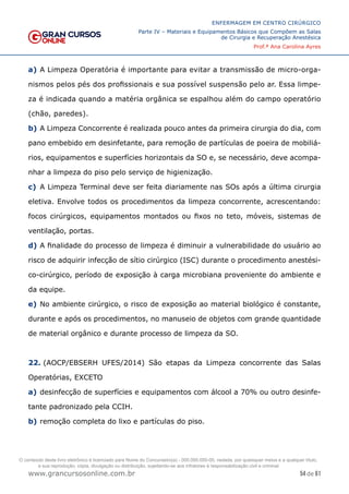 54 de 61
ENFERMAGEM EM CENTRO CIRÚRGICO
Parte IV – Materiais e Equipamentos Básicos que Compõem as Salas
de Cirurgia e Recuperação Anestésica
Prof.ª Ana Carolina Ayres
www.grancursosonline.com.br
a) A Limpeza Operatória é importante para evitar a transmissão de micro-orga-
nismos pelos pés dos profissionais e sua possível suspensão pelo ar. Essa limpe-
za é indicada quando a matéria orgânica se espalhou além do campo operatório
(chão, paredes).
b) A Limpeza Concorrente é realizada pouco antes da primeira cirurgia do dia, com
pano embebido em desinfetante, para remoção de partículas de poeira de mobiliá-
rios, equipamentos e superfícies horizontais da SO e, se necessário, deve acompa-
nhar a limpeza do piso pelo serviço de higienização.
c) A Limpeza Terminal deve ser feita diariamente nas SOs após a última cirurgia
eletiva. Envolve todos os procedimentos da limpeza concorrente, acrescentando:
focos cirúrgicos, equipamentos montados ou fixos no teto, móveis, sistemas de
ventilação, portas.
d) A finalidade do processo de limpeza é diminuir a vulnerabilidade do usuário ao
risco de adquirir infecção de sítio cirúrgico (ISC) durante o procedimento anestési-
co-cirúrgico, período de exposição à carga microbiana proveniente do ambiente e
da equipe.
e) No ambiente cirúrgico, o risco de exposição ao material biológico é constante,
durante e após os procedimentos, no manuseio de objetos com grande quantidade
de material orgânico e durante processo de limpeza da SO.
22. (AOCP/EBSERH UFES/2014) São etapas da Limpeza concorrente das Salas
Operatórias, EXCETO
a) desinfecção de superfícies e equipamentos com álcool a 70% ou outro desinfe-
tante padronizado pela CCIH.
b) remoção completa do lixo e partículas do piso.
O conteúdo deste livro eletrônico é licenciado para Nome do Concurseiro(a) - 000.000.000-00, vedada, por quaisquer meios e a qualquer título,
a sua reprodução, cópia, divulgação ou distribuição, sujeitando-se aos infratores à responsabilização civil e criminal.
 