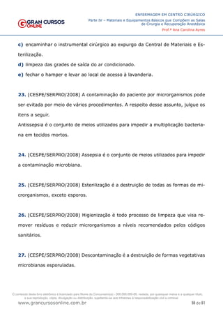 55 de 61
ENFERMAGEM EM CENTRO CIRÚRGICO
Parte IV – Materiais e Equipamentos Básicos que Compõem as Salas
de Cirurgia e Recuperação Anestésica
Prof.ª Ana Carolina Ayres
www.grancursosonline.com.br
c) encaminhar o instrumental cirúrgico ao expurgo da Central de Materiais e Es-
terilização.
d) limpeza das grades de saída do ar condicionado.
e) fechar o hamper e levar ao local de acesso à lavanderia.
23. (CESPE/SERPRO/2008) A contaminação do paciente por microrganismos pode
ser evitada por meio de vários procedimentos. A respeito desse assunto, julgue os
itens a seguir.
Antissepsia é o conjunto de meios utilizados para impedir a multiplicação bacteria-
na em tecidos mortos.
24. (CESPE/SERPRO/2008) Assepsia é o conjunto de meios utilizados para impedir
a contaminação microbiana.
25. (CESPE/SERPRO/2008) Esterilização é a destruição de todas as formas de mi-
crorganismos, exceto esporos.
26. (CESPE/SERPRO/2008) Higienização é todo processo de limpeza que visa re-
mover resíduos e reduzir microrganismos a níveis recomendados pelos códigos
sanitários.
27. (CESPE/SERPRO/2008) Descontaminação é a destruição de formas vegetativas
microbianas esporuladas.
O conteúdo deste livro eletrônico é licenciado para Nome do Concurseiro(a) - 000.000.000-00, vedada, por quaisquer meios e a qualquer título,
a sua reprodução, cópia, divulgação ou distribuição, sujeitando-se aos infratores à responsabilização civil e criminal.
 