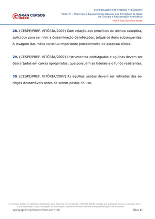 56 de 61
ENFERMAGEM EM CENTRO CIRÚRGICO
Parte IV – Materiais e Equipamentos Básicos que Compõem as Salas
de Cirurgia e Recuperação Anestésica
Prof.ª Ana Carolina Ayres
www.grancursosonline.com.br
28. (CESPE/PREF. VITÓRIA/2007) Com relação aos princípios da técnica asséptica,
aplicados para se inibir a disseminação de infecções, julgue os itens subsequentes.
A lavagem das mãos constitui importante procedimento de assepsia clínica.
29. (CESPE/PREF. VITÓRIA/2007) Instrumentos pontiagudos e agulhas devem ser
descartados em caixas apropriadas, que possuam as laterais e o fundo resistentes.
30. (CESPE/PREF. VITÓRIA/2007) As agulhas usadas devem ser retiradas das se-
ringas descartáveis antes de serem postas no lixo.
O conteúdo deste livro eletrônico é licenciado para Nome do Concurseiro(a) - 000.000.000-00, vedada, por quaisquer meios e a qualquer título,
a sua reprodução, cópia, divulgação ou distribuição, sujeitando-se aos infratores à responsabilização civil e criminal.
 