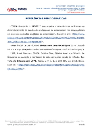 58 de 61
ENFERMAGEM EM CENTRO CIRÚRGICO
Parte IV – Materiais e Equipamentos Básicos que Compõem as Salas
de Cirurgia e Recuperação Anestésica
Prof.ª Ana Carolina Ayres
www.grancursosonline.com.br
REFERÊNCIAS BIBLIOGRÁFICAS
COFEN. Resolução n. 543/2017, que atualiza e estabelece os parâmetros de
dimensionamento do quadro de profissionais de enfermagem nos serviços/locais
em que são realizadas atividades de enfermagem. Disponível em: <http://www.
cofen.gov.br/wp-content/uploads/2017/05/RESOLU%C3%87%C3%83O-COFEN-
-N%C2%BA-543-2017-completa.pdf>.
EXPERIÊNCIA DE UM TÉCNICO. Limpeza em Centro Cirúrgico. 2018. Disponí-
vel em: <https://experienciasdeumtecnicodeenfermagem.com/centro-cirurgico/>.
LIMA, André Monteiro; SOUSA, Cristina Silva; CUNHA, Ana Lucia Silva M. da.
Segurança do paciente e montagem de sala operatória: estudo de reflexão. Re-
vista de Enfermagem UFPE, Recife, v. 7, n. 1, p. 289-294, jan. 2013. Dispo-
nível em: <https://periodicos.ufpe.br/revistas/revistaenfermagem/article/downlo-
ad/10232/10827>.
O conteúdo deste livro eletrônico é licenciado para Nome do Concurseiro(a) - 000.000.000-00, vedada, por quaisquer meios e a qualquer título,
a sua reprodução, cópia, divulgação ou distribuição, sujeitando-se aos infratores à responsabilização civil e criminal.
 
