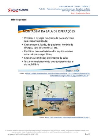 8 de 61
ENFERMAGEM EM CENTRO CIRÚRGICO
Parte IV – Materiais e Equipamentos Básicos que Compõem as Salas
de Cirurgia e Recuperação Anestésica
Prof.ª Ana Carolina Ayres
www.grancursosonline.com.br
Não esquecer:
Fonte: <https://image.slidesharecdn.com/instrumentaocirrgica-140712151606-phpapp02/95/
instrumentao-cirrgica-16-638.jpg?cb=1405178226>.
Fonte: <http://s3.amazonaws.com/magoo/ABAAAA0BUAC-1.png>.
O conteúdo deste livro eletrônico é licenciado para Nome do Concurseiro(a) - 000.000.000-00, vedada, por quaisquer meios e a qualquer título,
a sua reprodução, cópia, divulgação ou distribuição, sujeitando-se aos infratores à responsabilização civil e criminal.
 