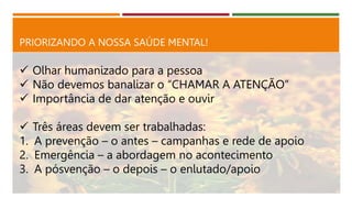 PRIORIZANDO A NOSSA SAÚDE MENTAL!
 Olhar humanizado para a pessoa
 Não devemos banalizar o “CHAMAR A ATENÇÃO”
 Importância de dar atenção e ouvir
 Três áreas devem ser trabalhadas:
1. A prevenção – o antes – campanhas e rede de apoio
2. Emergência – a abordagem no acontecimento
3. A pósvenção – o depois – o enlutado/apoio
 