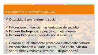 ENTENDENDO O FENÔMENO SUICÍDIO
 O suicídio é um fenômeno social
 Fatores que influenciam as tentativas de suicídio:
 Fatores Endógenos: a pessoa com ela mesma
 Fatores Exógenos: contexto social e cultural
 Geração atual: altamente protegida e altamente cobrada
 Preconceito com a Saúde Mental – não enche palestra
 Séries, filmes, músicas, livro etc. – disparadores?
 