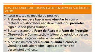 MAS COMO ABORDAR UMA PESSOA EM TENTATIVA DE SUICÍDIO OU
CRISE?
 Isolar o local, na medida do possível.
 A abordagem deve buscar uma vinculação com o
tentante – o abordador não deve mentir ou prometer
algo que não possa cumprir
 Buscar descobrir o Fator de Risco e o Fator de Proteção
 Observação e Comunicação – leitura do estado da pessoa
para pautar a ação – verbal e não verbal
 A pessoa irá escolher a quem, quando e como se
vincular a cada abordador – após o desfecho se
desconstrói o vínculo.
 