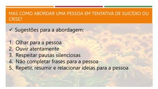 MAS COMO ABORDAR UMA PESSOA EM TENTATIVA DE SUICÍDIO OU
CRISE?
 Sugestões para a abordagem:
1. Olhar para a pessoa
2. Ouvir atentamente
3. Respeitar pausas silenciosas
4. Não completar frases para a pessoa
5. Repetir, resumir e relacionar ideias para a pessoa
 