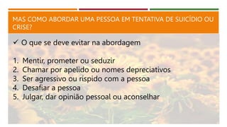MAS COMO ABORDAR UMA PESSOA EM TENTATIVA DE SUICÍDIO OU
CRISE?
 O que se deve evitar na abordagem
1. Mentir, prometer ou seduzir
2. Chamar por apelido ou nomes depreciativos
3. Ser agressivo ou ríspido com a pessoa
4. Desafiar a pessoa
5. Julgar, dar opinião pessoal ou aconselhar
 