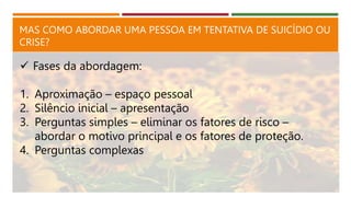 MAS COMO ABORDAR UMA PESSOA EM TENTATIVA DE SUICÍDIO OU
CRISE?
 Fases da abordagem:
1. Aproximação – espaço pessoal
2. Silêncio inicial – apresentação
3. Perguntas simples – eliminar os fatores de risco –
abordar o motivo principal e os fatores de proteção.
4. Perguntas complexas
 