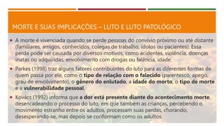 MORTE E SUAS IMPLICAÇÕES – LUTO E LUTO PATOLÓGICO
 A morte é vivenciada quando se perde pessoas do convívio próximo ou até distante
(familiares, amigos, conhecidos, colegas de trabalho, ídolos ou pacientes). Essa
perda pode ser causada por diversos motivos, como acidentes, violência, doenças
inatas ou adquiridas, envolvimento com drogas ou falência, idade.
 Parkes (1998) traz alguns fatores contribuintes do luto para as diferentes formas de
quem passa por ele, como o tipo de relação com o falecido (parentesco, apego,
grau de envolvimento), o gênero do enlutado, a idade do morto, o tipo de morte
e a vulnerabilidade pessoal.
 Kovács (1992) informa que a dor está presente diante do acontecimento morte,
desencadeando o processo do luto, em que também as crianças, percebendo o
movimento estranho entre os adultos, processam suas perdas, chorando,
desesperando-se, mas depois se conformam como os adultos.
 