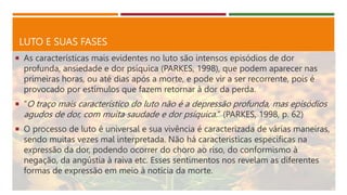 LUTO E SUAS FASES
 As características mais evidentes no luto são intensos episódios de dor
profunda, ansiedade e dor psíquica (PARKES, 1998), que podem aparecer nas
primeiras horas, ou até dias após a morte, e pode vir a ser recorrente, pois é
provocado por estímulos que fazem retornar à dor da perda.
 “O traço mais característico do luto não é a depressão profunda, mas episódios
agudos de dor, com muita saudade e dor psíquica.” (PARKES, 1998, p. 62)
 O processo de luto é universal e sua vivência é caracterizada de várias maneiras,
sendo muitas vezes mal interpretada. Não há características especificas na
expressão da dor, podendo ocorrer do choro ao riso, do conformismo à
negação, da angústia à raiva etc. Esses sentimentos nos revelam as diferentes
formas de expressão em meio à notícia da morte.
 