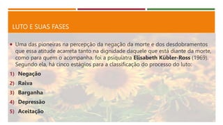 LUTO E SUAS FASES
 Uma das pioneiras na percepção da negação da morte e dos desdobramentos
que essa atitude acarreta tanto na dignidade daquele que está diante da morte,
como para quem o acompanha, foi a psiquiatra Elisabeth Kübler-Ross (1969).
Segundo ela, há cinco estágios para a classificação do processo do luto:
1) Negação
2) Raiva
3) Barganha
4) Depressão
5) Aceitação
 