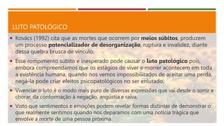 LUTO PATOLÓGICO
 Kovács (1992) cita que as mortes que ocorrem por meios súbitos, produzem
um processo potencializador de desorganização, ruptura e invalidez, diante
dessa quebra brusca de vínculo.
 Esse rompimento súbito e inesperado pode causar o luto patológico pois,
embora compreendamos que os estágios de viver e morrer acontecem em toda
a existência humana, quando nos vemos impossibilitados de aceitar uma perda,
negá-la pode criar efeitos psicopatológicos no ser enlutado.
 Vivenciar o luto é o modo mais puro de diversas expressões que vai desde o sorrir e
chorar, da conformação à negação, angústia e raiva.
 Visto que sentimentos e emoções podem revelar formas distintas de demonstrar o
que realmente sentimos quando nos deparamos com uma notícia trágica que
envolve a morte de uma pessoa próxima.
 
