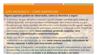LUTO PATOLÓGICO – COMO IDENTIFICAR?
Alguns aspectos podem ser observados, como os descritos a seguir:
 O processo de luto abrupto e intenso é aquele iniciado somente após meses da
notícia da morte, sem que houvesse manifestações dele anteriormente, ou que
fossem poucas; dessa maneira, identificamos como desorganização aguda, quando
passadas de três a seis semanas após terem recebido a notícia da morte. Podem ser
observados sintomas como choro contínuo, profunda angústia, raiva
persistente, culpabilização e autorrecriminação.
 Após mais de um ano da perda, o indivíduo ainda apresenta demonstrações de
sofrimento e de não resolução do luto; sente intensa saudade, dificuldade de
relaxar, repousar, e sofre com uma tensão contínua.
 Nesses casos, é frequente o sentimento de que ninguém compreenderá o que está
acontecendo, sua dor, e de que nada poderá minimizar esse sofrimento. Esse fato
leva à pessoa enlutada a se isolar e se distanciar de tudo e de todos.
 