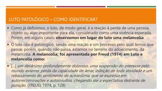 LUTO PATOLÓGICO – COMO IDENTIFICAR?
 Como já definimos, o luto, de modo geral, é a reação à perda de uma pessoa,
objeto ou algo importante para ela, considerado como uma vivência esperada.
Porém, em alguns casos, observamos em lugar do luto uma melancolia.
 O luto não é patológico, sendo uma reação e um processo pelo qual temos que
passar, porém, quando não passa, estamos no terreno do adoecimento, da
melancolia. A melancolia, foi apresentada por Freud (1974) em Luto e
melancolia como:
 [...] um desânimo profundamente doloroso, uma suspensão do interesse pelo
mundo externo, perda da capacidade de amar, inibição de toda atividade e um
rebaixamento do sentimento de autoestima, que se expressa em
autorrecriminações e autoinsultos, chegando até a expectativa delirante de
punição. (FREUD, 1974, p. 128)
 