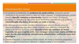 CONSIDERAÇÕES FINAIS
 O suicídio é considerado um problema de saúde pública, atingindo grande
contingente de pessoas todos os dias, em todo o mundo. O comportamento suicida
envolve ideação, tentativa e consumação. Mesmo com toda a divulgação
existente, e a tentativa de dar conta desse fenômeno, percebemos que ainda há
subnotificação dos dados de suicídio em todo o mundo.
 Ao falarmos em morte por suicídio, devemos estar atentos de que estamos
discutindo sobre algo que deixa fortes marcas, e que dificulta o processo de
elaboração do luto de forma sadia. Quando o luto não acontece da forma
esperada, em que o sujeito sofre, mas consegue colocar esse objeto perdido no
lugar de não mais existente, consideramos adoecimento, conhecido como luto
patológico.
 Devemos ressaltar a importância desse estudo, de modo a estarmos preparados
para enxergar tal fenômeno e diminuir o estigma sobre o tema suicídio.
 