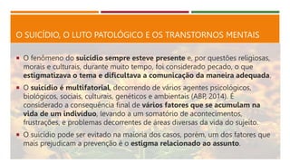 O SUICÍDIO, O LUTO PATOLÓGICO E OS TRANSTORNOS MENTAIS
 O fenômeno do suicídio sempre esteve presente e, por questões religiosas,
morais e culturais, durante muito tempo, foi considerado pecado, o que
estigmatizava o tema e dificultava a comunicação da maneira adequada.
 O suicídio é multifatorial, decorrendo de vários agentes psicológicos,
biológicos, sociais, culturais, genéticos e ambientais (ABP, 2014). É
considerado a consequência final de vários fatores que se acumulam na
vida de um indivíduo, levando a um somatório de acontecimentos,
frustrações, e problemas decorrentes de áreas diversas da vida do sujeito.
 O suicídio pode ser evitado na maioria dos casos, porém, um dos fatores que
mais prejudicam a prevenção é o estigma relacionado ao assunto.
 