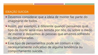 IDEAÇÃO SUICIDA
 Devemos considerar que a ideia de morrer faz parte do
imaginário de todos.
 Assim, por exemplo, é diferente quando pensamos qual
tipo de morte seria mais temida por nós, ou sobre o medo
de morrer e deixarmos às pessoas que amamos sofrendo
ou desamparadas.
 Esse tipo de pensamentos pode ser comum e não
necessariamente indicativo de alguma tendência ou
comportamento suicida.
 