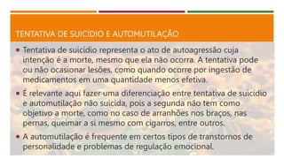 TENTATIVA DE SUICÍDIO E AUTOMUTILAÇÃO
 Tentativa de suicídio representa o ato de autoagressão cuja
intenção é a morte, mesmo que ela não ocorra. A tentativa pode
ou não ocasionar lesões, como quando ocorre por ingestão de
medicamentos em uma quantidade menos efetiva.
 É relevante aqui fazer uma diferenciação entre tentativa de suicídio
e automutilação não suicida, pois a segunda não tem como
objetivo a morte, como no caso de arranhões nos braços, nas
pernas, queimar a si mesmo com cigarros, entre outros.
 A automutilação é frequente em certos tipos de transtornos de
personalidade e problemas de regulação emocional.
 