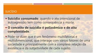 SUICÍDIO
 Suicídio consumado: quando o ato intencional de
autoagressão tem como consequência a morte.
 O conceito de suicídio é polissêmico e de alta
complexidade.
 Pode-se dizer que é um fenômeno multifatorial e
multidimencional, que interage com vários fatores de uma
sociedade e principalmente com a complexa relação da
existência e da subjetividade de cada sujeito.
 
