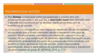 PSICOPATOLOGIA SUICÍDIO
 Para Botega, a associação entre psicopatologia e suicídio tem sido
amplamente estudada e, por sua vez, a depressão maior tem chamado mais
a atenção dos estudiosos por se destacar significativamente com as
ocorrências de suicídio.
 “O suicídio é a consequência mais trágica da depressão: 8% de mortalidade
em pacientes que já foram internados devido à depressão com risco de
suicídio; 4% em pacientes internados com depressão, mas sem risco de
suicídio; 2% em uma combinação de pacientes deprimidos internados ou em
atendimento ambulatorial. Em geral, há a presença de outras condições que
podem vir como agravos ao risco de suicídio, como: impulsividade,
agressividade, abuso e dependência de substâncias psicoativas e transtornos
da personalidade do grupo B.” (BOTEGA, 2015, p. 111)
 