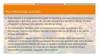 PSICOPATOLOGIA SUICÍDIO
 Essa relação é amplamente discutida na doutrina (no que concerne o binômio
depressão e suicídio), pois é de grande relevância a temática; afinal, envolve
situações complexas de extrema relevância social.
 Os transtornos mentais mais comumente associados ao suicídio são:
depressão, Transtorno Afetivo Bipolar e dependência de álcool e de outras
drogas psicoativas.
 Esquizofrenia e alguns transtornos de personalidade (aqui precisamos
destacar o Transtorno de Personalidade Borderline) também são considerados
como importantes fatores de risco. O quadro se torna mais preocupante
quando há a presença de mais de um desses fatores ao mesmo tempo,
associado à ansiedade, angústia, entre outros
 