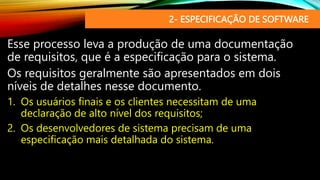 2- ESPECIFICAÇÃO DE SOFTWARE
Esse processo leva a produção de uma documentação
de requisitos, que é a especificação para o sistema.
Os requisitos geralmente são apresentados em dois
níveis de detalhes nesse documento.
1. Os usuários finais e os clientes necessitam de uma
declaração de alto nível dos requisitos;
2. Os desenvolvedores de sistema precisam de uma
especificação mais detalhada do sistema.
 