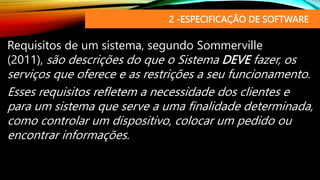 2 -ESPECIFICAÇÃO DE SOFTWARE
Requisitos de um sistema, segundo Sommerville
(2011), são descrições do que o Sistema DEVE fazer, os
serviços que oferece e as restrições a seu funcionamento.
Esses requisitos refletem a necessidade dos clientes e
para um sistema que serve a uma finalidade determinada,
como controlar um dispositivo, colocar um pedido ou
encontrar informações.
 