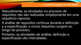 2- ESPECIFICAÇÃO DE SOFTWARE
Naturalmente, as atividades no processo de
requisitos não são realizadas simplesmente em uma
sequência rigorosa.
A análise de requisitos continua durante a definição
e a especificação, e novos requisitos surgem ao
longo do processo.
Portanto, as atividades de análise, definição e
especificação são intercaladas.
 
