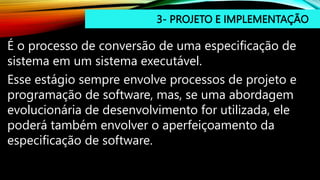 3- PROJETO E IMPLEMENTAÇÃO
É o processo de conversão de uma especificação de
sistema em um sistema executável.
Esse estágio sempre envolve processos de projeto e
programação de software, mas, se uma abordagem
evolucionária de desenvolvimento for utilizada, ele
poderá também envolver o aperfeiçoamento da
especificação de software.
 