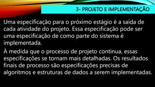 3- PROJETO E IMPLEMENTAÇÃO
Uma especificação para o próximo estágio é a saída de
cada atividade do projeto. Essa especificação pode ser
uma especificação de como parte do sistema é
implementada.
À medida que o processo de projeto continua, essas
especificações se tornam mais detalhadas. Os resultados
finais de processo são especificações precisas de
algoritmos e estruturas de dados a serem implementadas.
 