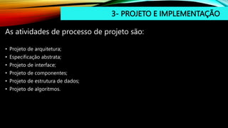 3- PROJETO E IMPLEMENTAÇÃO
As atividades de processo de projeto são:
• Projeto de arquitetura;
• Especificação abstrata;
• Projeto de interface;
• Projeto de componentes;
• Projeto de estrutura de dados;
• Projeto de algoritmos.
 