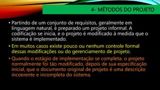 4- MÉTODOS DO PROJETO
• Partindo de um conjunto de requisitos, geralmente em
linguagem natural, é preparado um projeto informal. A
codificação se inicia, e o projeto é modificado à medida que o
sistema é implementado.
• Em muitos casos existe pouco ou nenhum controle formal
dessas modificações ou do gerenciamento de projeto.
• Quando o estágio de implementação se completa, o projeto
normalmente foi tão modificado, depois de sua especificação
inicial, que o documento original de projeto é uma descrição
incoerente e incompleta do sistema.
 