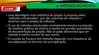 4- MÉTODOS DO PROJETO
• Uma abordagem mais metódica do projeto é proposta pelos
"métodos estruturados", que são conjuntos de notações e
diretrizes para o projeto de software.
• O uso de métodos estruturados normalmente envolve a produção
de modelos gráficos de sistema e resulta em grandes quantidades
de documentação de projeto. Não se pode demonstrar que um
método é melhor ou pior do que outros.
• O sucesso ou fracasso dos métodos depende, com frequência, de
sua adequação ao domínio de uma aplicação.
 