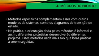 4- MÉTODOS DO PROJETO
• Métodos específicos complementam esses com outros
modelos de sistemas, como os diagramas de transição de
estado.
• Na prática, a orientação dada pelos métodos é informal e,
assim, diferentes projetistas desenvolverão diferentes
projetos. Esses métodos nada mais são que boas práticas
a serem seguidas.
 