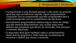 5- PROGRAMAÇÃO E DEPURAÇÃO
• A programação é uma atividade pessoal, e não existe um processo
geral que seja normalmente seguido. Alguns programadores
começarão com os componentes que eles compreendem bem e
então prosseguirão com os componentes não tão fáceis.
• Normalmente, programadores realizam alguns testes do código
que eles mesmos desenvolveram. Isso, muitas vezes revela
defeitos dos programas que devem ser removidos. Esse processo
é chamado depuração.
• O depurador deve gerar hipóteses sobre o comportamento
observável do programa e, então testá-las, na esperança de
encontrar o defeito que causou a anomalia.
 