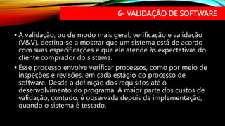 6- VALIDAÇÃO DE SOFTWARE
• A validação, ou de modo mais geral, verificação e validação
(V&V), destina-se a mostrar que um sistema está de acordo
com suas especificações e que ele atende às expectativas do
cliente comprador do sistema.
• Esse processo envolve verificar processos, como por meio de
inspeções e revisões, em cada estágio do processo de
software. Desde a definição dos requisitos até o
desenvolvimento do programa. A maior parte dos custos de
validação, contudo, é observada depois da implementação,
quando o sistema é testado.
 