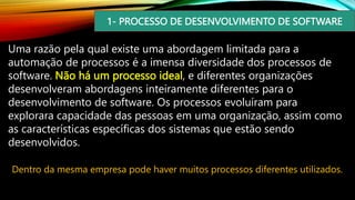 1- PROCESSO DE DESENVOLVIMENTO DE SOFTWARE
Uma razão pela qual existe uma abordagem limitada para a
automação de processos é a imensa diversidade dos processos de
software. Não há um processo ideal, e diferentes organizações
desenvolveram abordagens inteiramente diferentes para o
desenvolvimento de software. Os processos evoluíram para
explorara capacidade das pessoas em uma organização, assim como
as características específicas dos sistemas que estão sendo
desenvolvidos.
Dentro da mesma empresa pode haver muitos processos diferentes utilizados.
 
