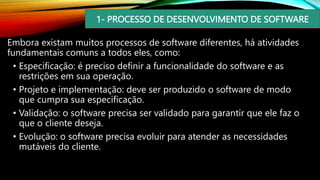 1- PROCESSO DE DESENVOLVIMENTO DE SOFTWARE
Embora existam muitos processos de software diferentes, há atividades
fundamentais comuns a todos eles, como:
• Especificação: é preciso definir a funcionalidade do software e as
restrições em sua operação.
• Projeto e implementação: deve ser produzido o software de modo
que cumpra sua especificação.
• Validação: o software precisa ser validado para garantir que ele faz o
que o cliente deseja.
• Evolução: o software precisa evoluir para atender as necessidades
mutáveis do cliente.
 